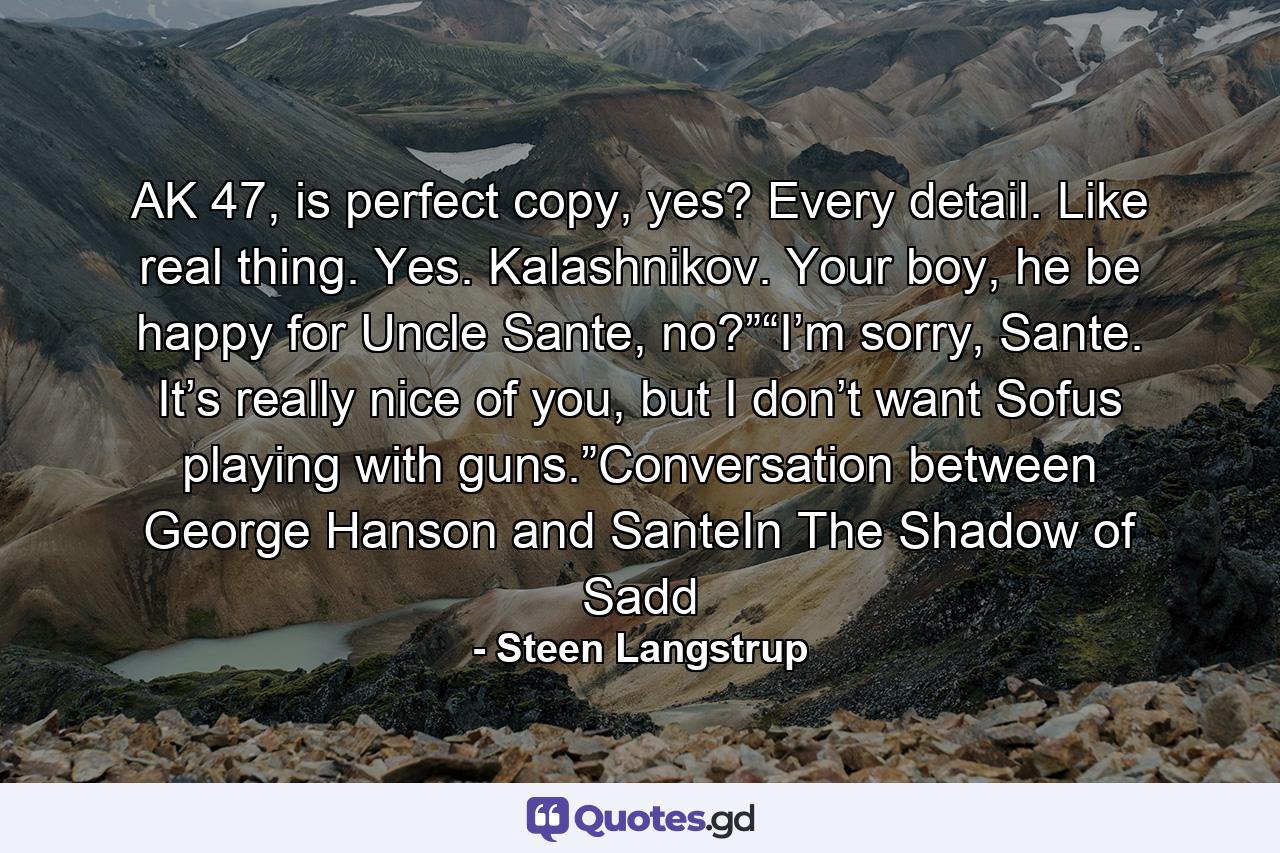 AK 47, is perfect copy, yes? Every detail. Like real thing. Yes. Kalashnikov. Your boy, he be happy for Uncle Sante, no?”“I’m sorry, Sante. It’s really nice of you, but I don’t want Sofus playing with guns.”Conversation between George Hanson and SanteIn The Shadow of Sadd - Quote by Steen Langstrup