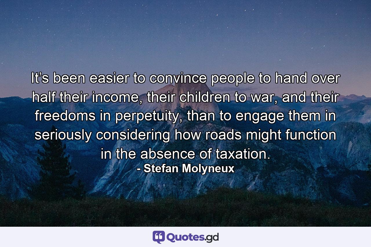 It’s been easier to convince people to hand over half their income, their children to war, and their freedoms in perpetuity, than to engage them in seriously considering how roads might function in the absence of taxation. - Quote by Stefan Molyneux