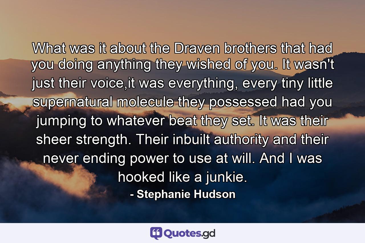 What was it about the Draven brothers that had you doing anything they wished of you. It wasn't just their voice,it was everything, every tiny little supernatural molecule they possessed had you jumping to whatever beat they set. It was their sheer strength. Their inbuilt authority and their never ending power to use at will. And I was hooked like a junkie. - Quote by Stephanie Hudson