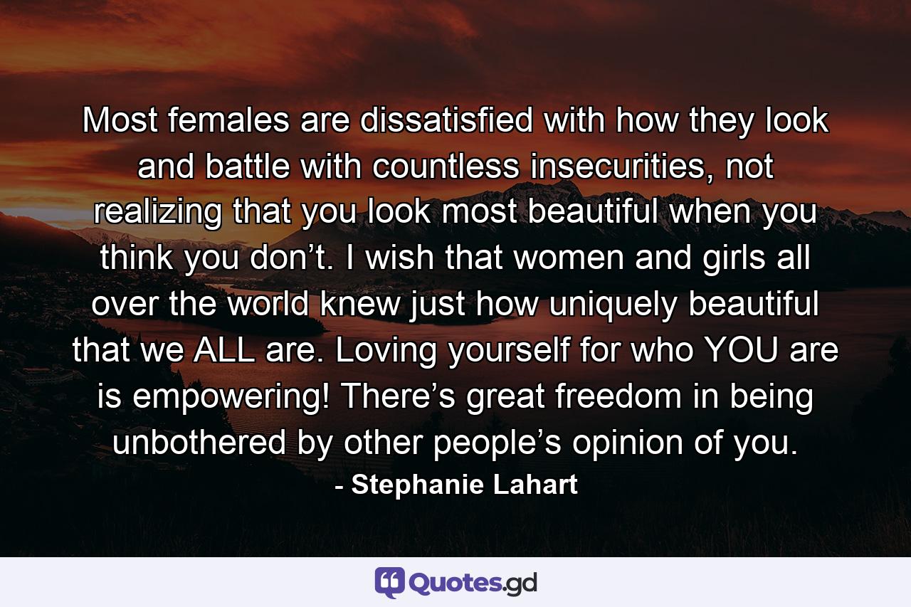 Most females are dissatisfied with how they look and battle with countless insecurities, not realizing that you look most beautiful when you think you don’t. I wish that women and girls all over the world knew just how uniquely beautiful that we ALL are. Loving yourself for who YOU are is empowering! There’s great freedom in being unbothered by other people’s opinion of you. - Quote by Stephanie Lahart