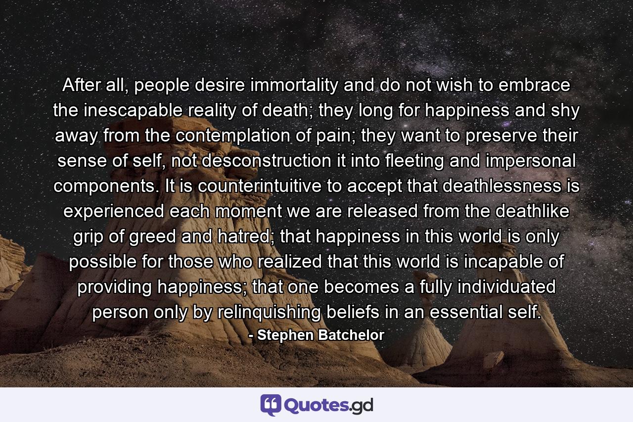 After all, people desire immortality and do not wish to embrace the inescapable reality of death; they long for happiness and shy away from the contemplation of pain; they want to preserve their sense of self, not desconstruction it into fleeting and impersonal components. It is counterintuitive to accept that deathlessness is experienced each moment we are released from the deathlike grip of greed and hatred; that happiness in this world is only possible for those who realized that this world is incapable of providing happiness; that one becomes a fully individuated person only by relinquishing beliefs in an essential self. - Quote by Stephen Batchelor