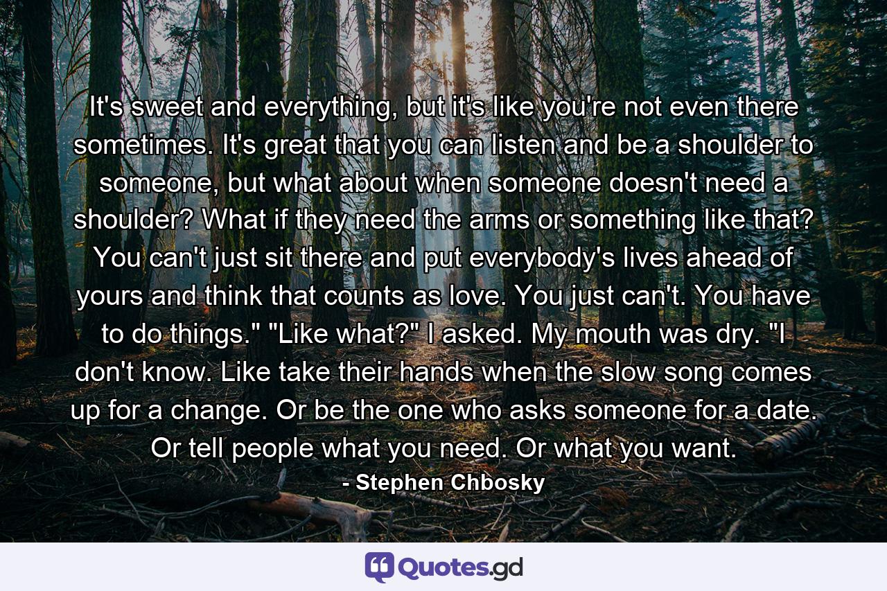 It's sweet and everything, but it's like you're not even there sometimes. It's great that you can listen and be a shoulder to someone, but what about when someone doesn't need a shoulder? What if they need the arms or something like that? You can't just sit there and put everybody's lives ahead of yours and think that counts as love. You just can't. You have to do things.