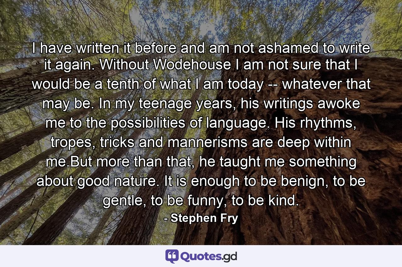 I have written it before and am not ashamed to write it again. Without Wodehouse I am not sure that I would be a tenth of what I am today -- whatever that may be. In my teenage years, his writings awoke me to the possibilities of language. His rhythms, tropes, tricks and mannerisms are deep within me.But more than that, he taught me something about good nature. It is enough to be benign, to be gentle, to be funny, to be kind. - Quote by Stephen Fry