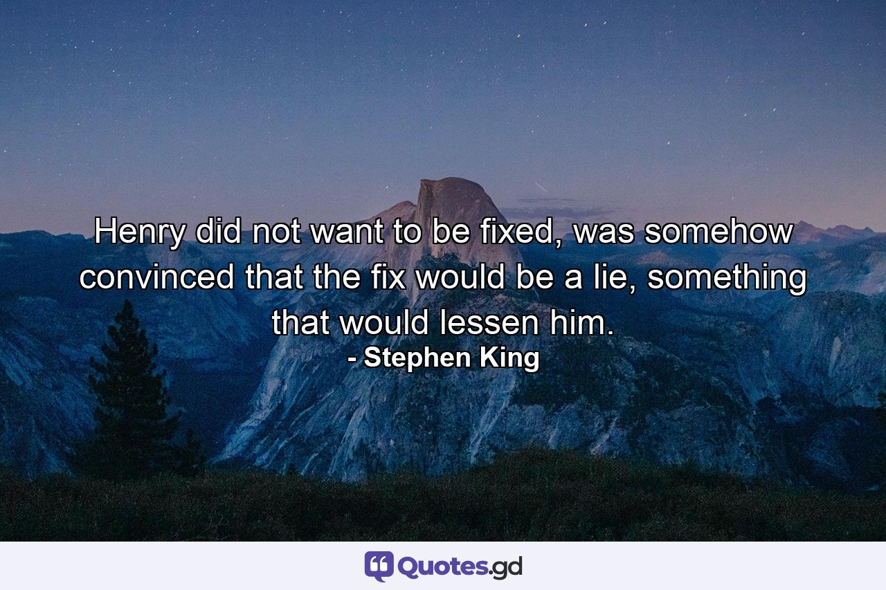 Henry did not want to be fixed, was somehow convinced that the fix would be a lie, something that would lessen him. - Quote by Stephen King