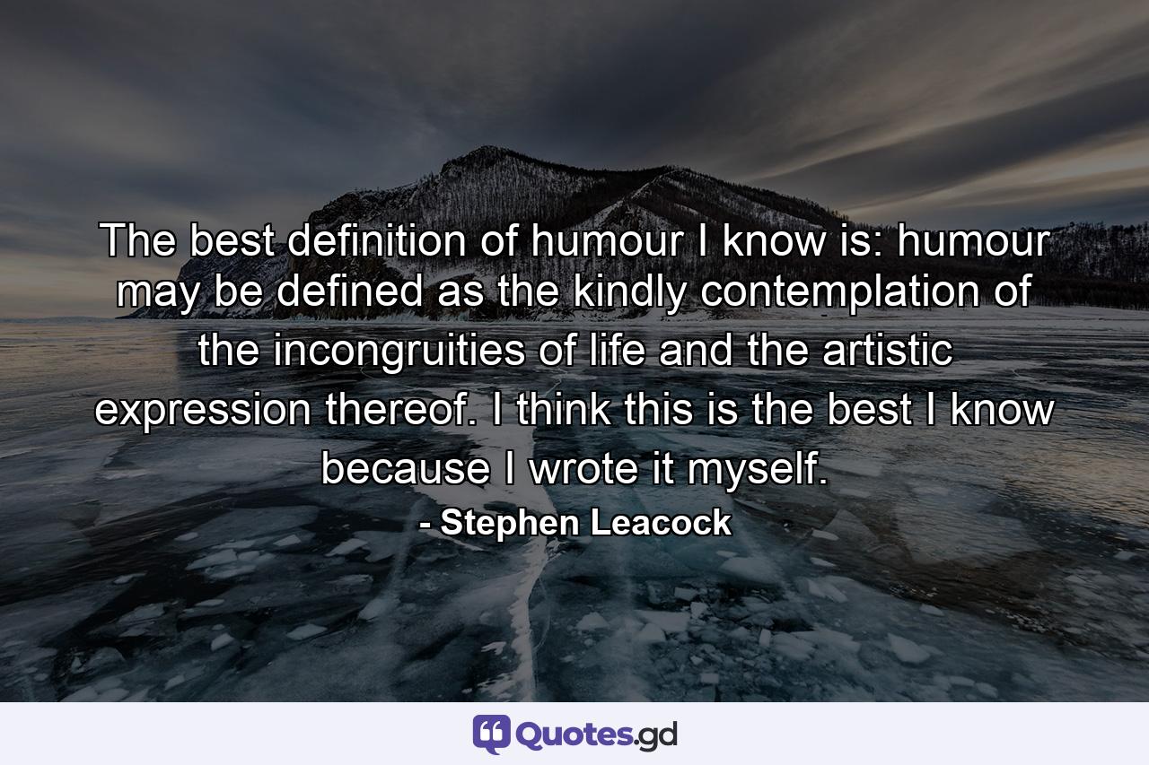 The best definition of humour I know is: humour may be defined as the kindly contemplation of the incongruities of life  and the artistic expression thereof. I think this is the best I know because I wrote it myself. - Quote by Stephen Leacock