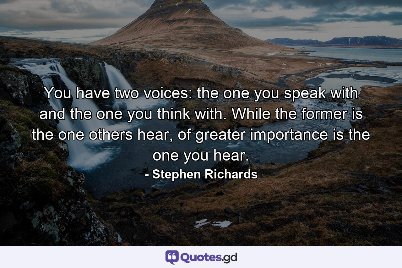 You have two voices: the one you speak with and the one you think with. While the former is the one others hear, of greater importance is the one you hear. - Quote by Stephen Richards