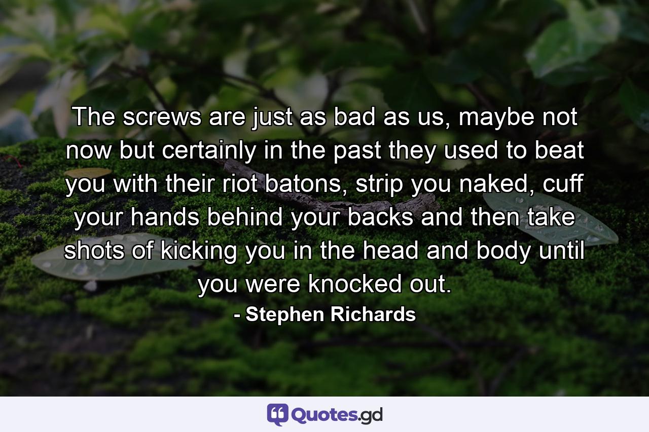 The screws are just as bad as us, maybe not now but certainly in the past they used to beat you with their riot batons, strip you naked, cuff your hands behind your backs and then take shots of kicking you in the head and body until you were knocked out. - Quote by Stephen Richards