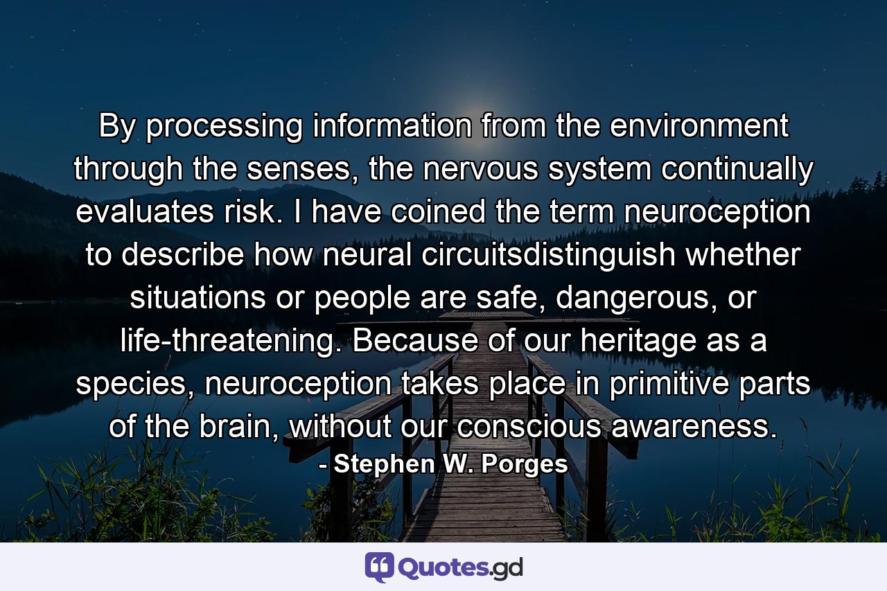 By processing information from the environment through the senses, the nervous system continually evaluates risk. I have coined the term neuroception to describe how neural circuitsdistinguish whether situations or people are safe, dangerous, or life-threatening. Because of our heritage as a species, neuroception takes place in primitive parts of the brain, without our conscious awareness. - Quote by Stephen W. Porges