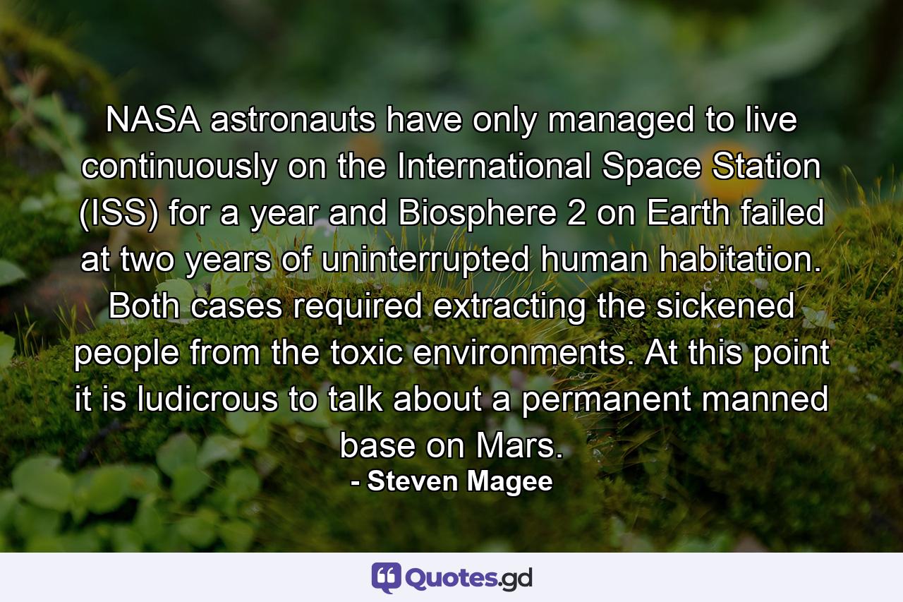 NASA astronauts have only managed to live continuously on the International Space Station (ISS) for a year and Biosphere 2 on Earth failed at two years of uninterrupted human habitation. Both cases required extracting the sickened people from the toxic environments. At this point it is ludicrous to talk about a permanent manned base on Mars. - Quote by Steven Magee