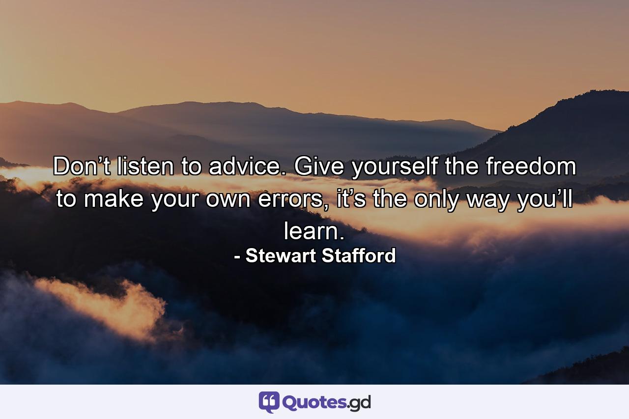 Don’t listen to advice. Give yourself the freedom to make your own errors, it’s the only way you’ll learn. - Quote by Stewart Stafford