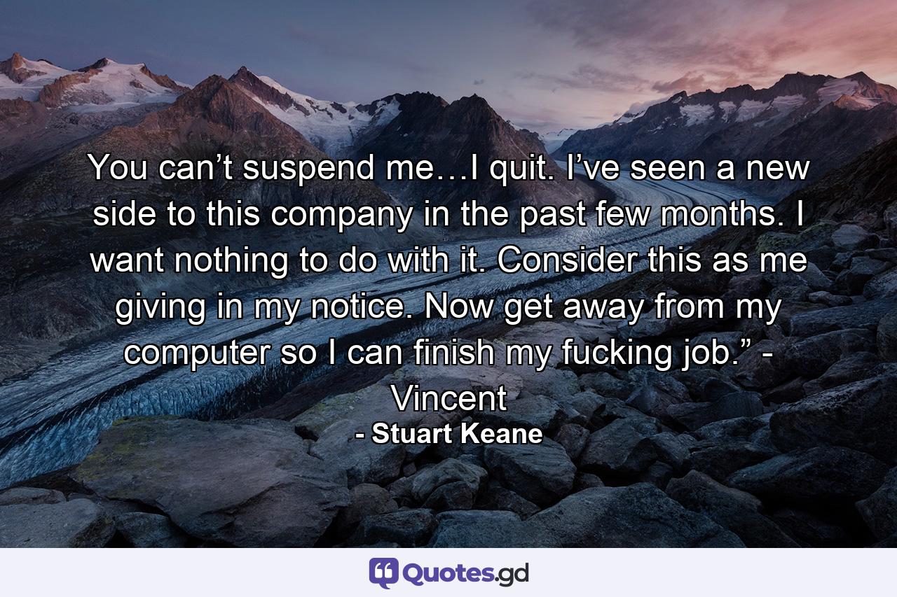 You can’t suspend me…I quit. I’ve seen a new side to this company in the past few months. I want nothing to do with it. Consider this as me giving in my notice. Now get away from my computer so I can finish my fucking job.” - Vincent - Quote by Stuart Keane