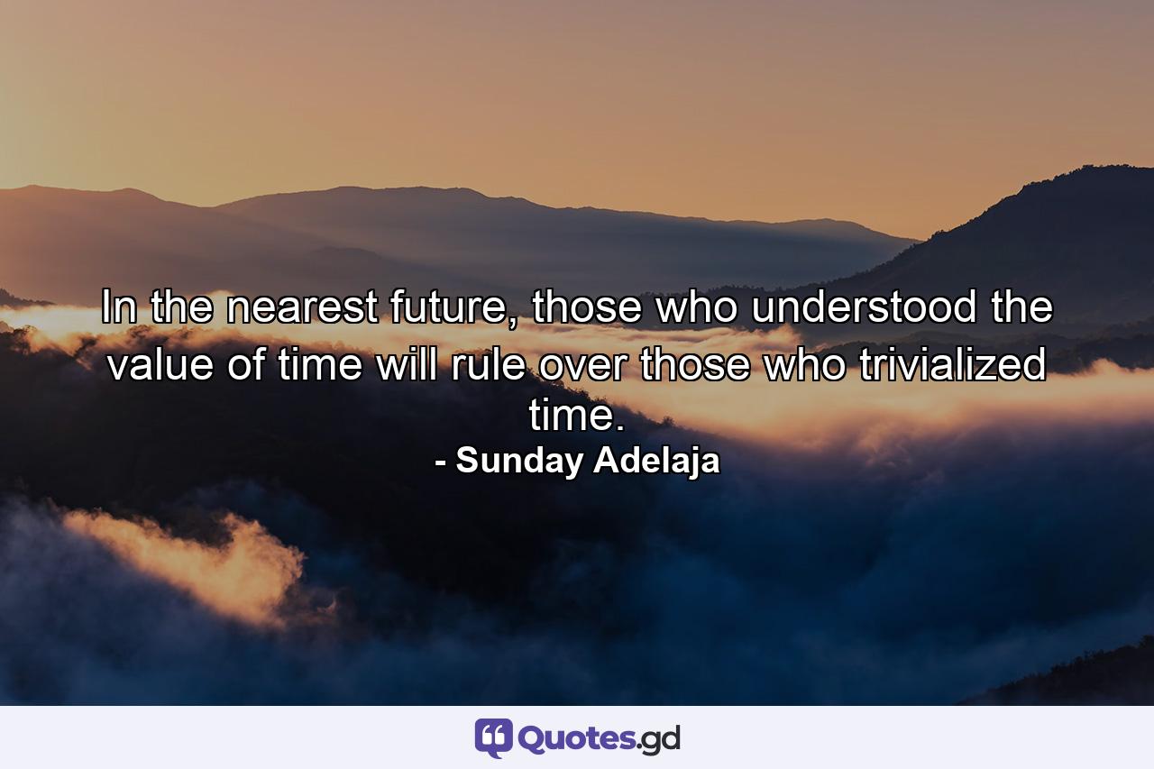 In the nearest future, those who understood the value of time will rule over those who trivialized time. - Quote by Sunday Adelaja