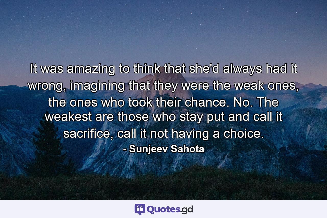 It was amazing to think that she'd always had it wrong, imagining that they were the weak ones, the ones who took their chance. No. The weakest are those who stay put and call it sacrifice, call it not having a choice. - Quote by Sunjeev Sahota