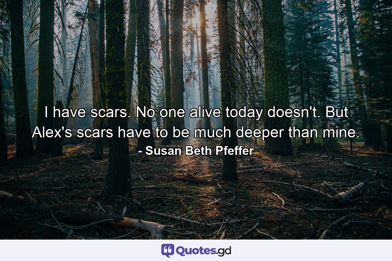 I have scars. No one alive today doesn't. But Alex's scars have to be much deeper than mine. - Quote by Susan Beth Pfeffer