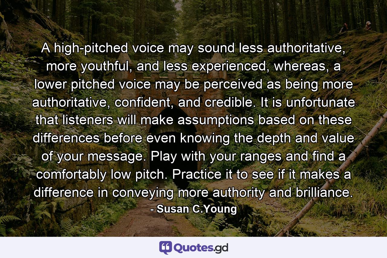 A high-pitched voice may sound less authoritative, more youthful, and less experienced, whereas, a lower pitched voice may be perceived as being more authoritative, confident, and credible. It is unfortunate that listeners will make assumptions based on these differences before even knowing the depth and value of your message. Play with your ranges and find a comfortably low pitch. Practice it to see if it makes a difference in conveying more authority and brilliance. - Quote by Susan C.Young