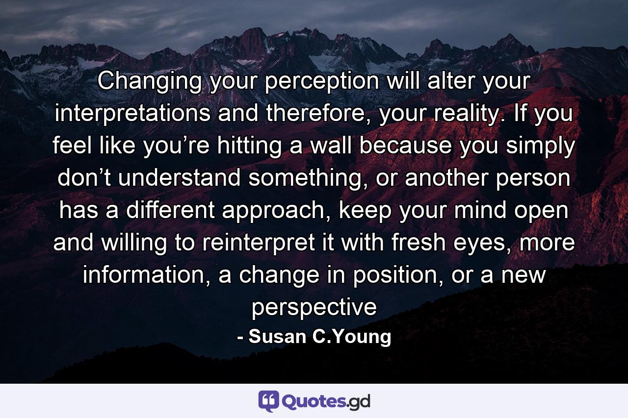 Changing your perception will alter your interpretations and therefore, your reality. If you feel like you’re hitting a wall because you simply don’t understand something, or another person has a different approach, keep your mind open and willing to reinterpret it with fresh eyes, more information, a change in position, or a new perspective - Quote by Susan C.Young