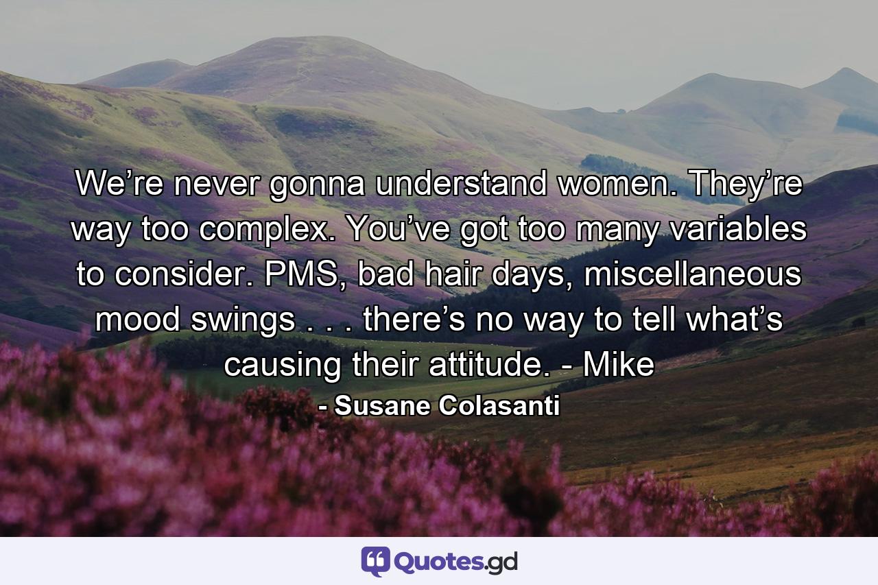 We’re never gonna understand women. They’re way too complex. You’ve got too many variables to consider. PMS, bad hair days, miscellaneous mood swings . . . there’s no way to tell what’s causing their attitude. - Mike - Quote by Susane Colasanti