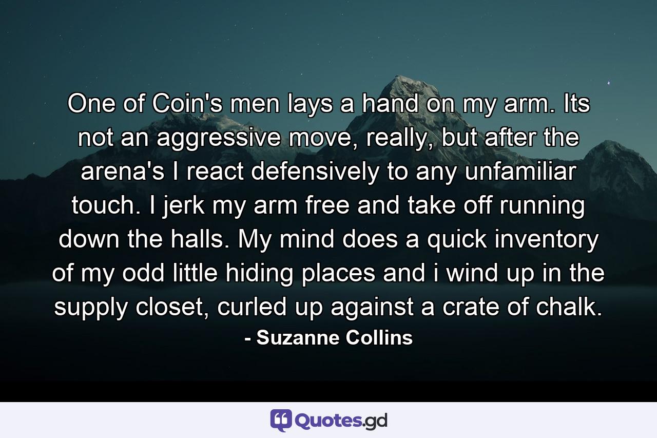 One of Coin's men lays a hand on my arm. Its not an aggressive move, really, but after the arena's I react defensively to any unfamiliar touch. I jerk my arm free and take off running down the halls. My mind does a quick inventory of my odd little hiding places and i wind up in the supply closet, curled up against a crate of chalk. - Quote by Suzanne Collins