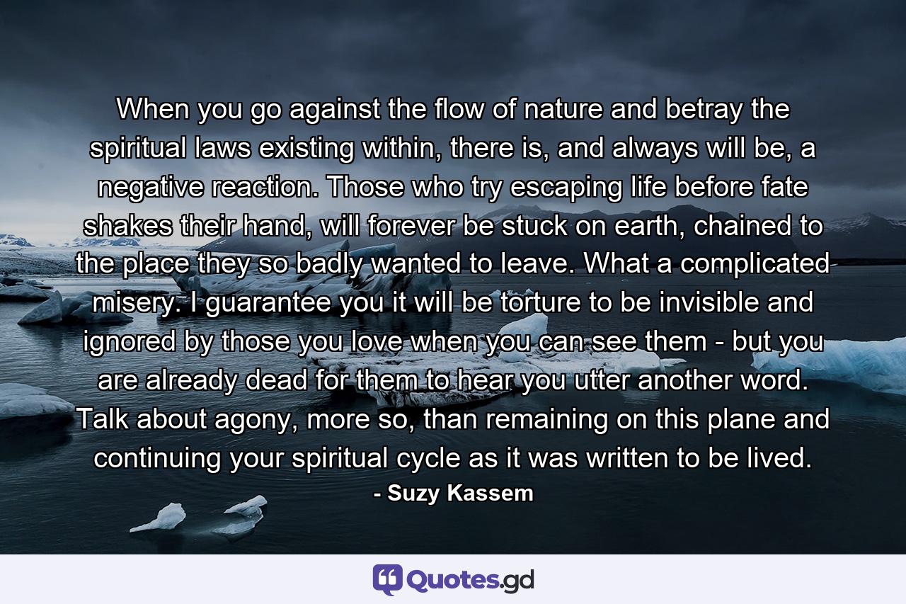 When you go against the flow of nature and betray the spiritual laws existing within, there is, and always will be, a negative reaction. Those who try escaping life before fate shakes their hand, will forever be stuck on earth, chained to the place they so badly wanted to leave. What a complicated misery. I guarantee you it will be torture to be invisible and ignored by those you love when you can see them - but you are already dead for them to hear you utter another word. Talk about agony, more so, than remaining on this plane and continuing your spiritual cycle as it was written to be lived. - Quote by Suzy Kassem