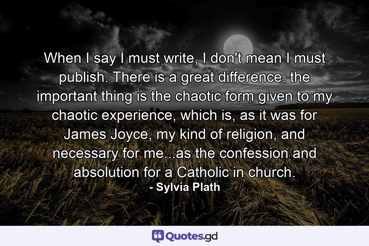 When I say I must write, I don't mean I must publish. There is a great difference. the important thing is the chaotic form given to my chaotic experience, which is, as it was for James Joyce, my kind of religion, and necessary for me...as the confession and absolution for a Catholic in church. - Quote by Sylvia Plath