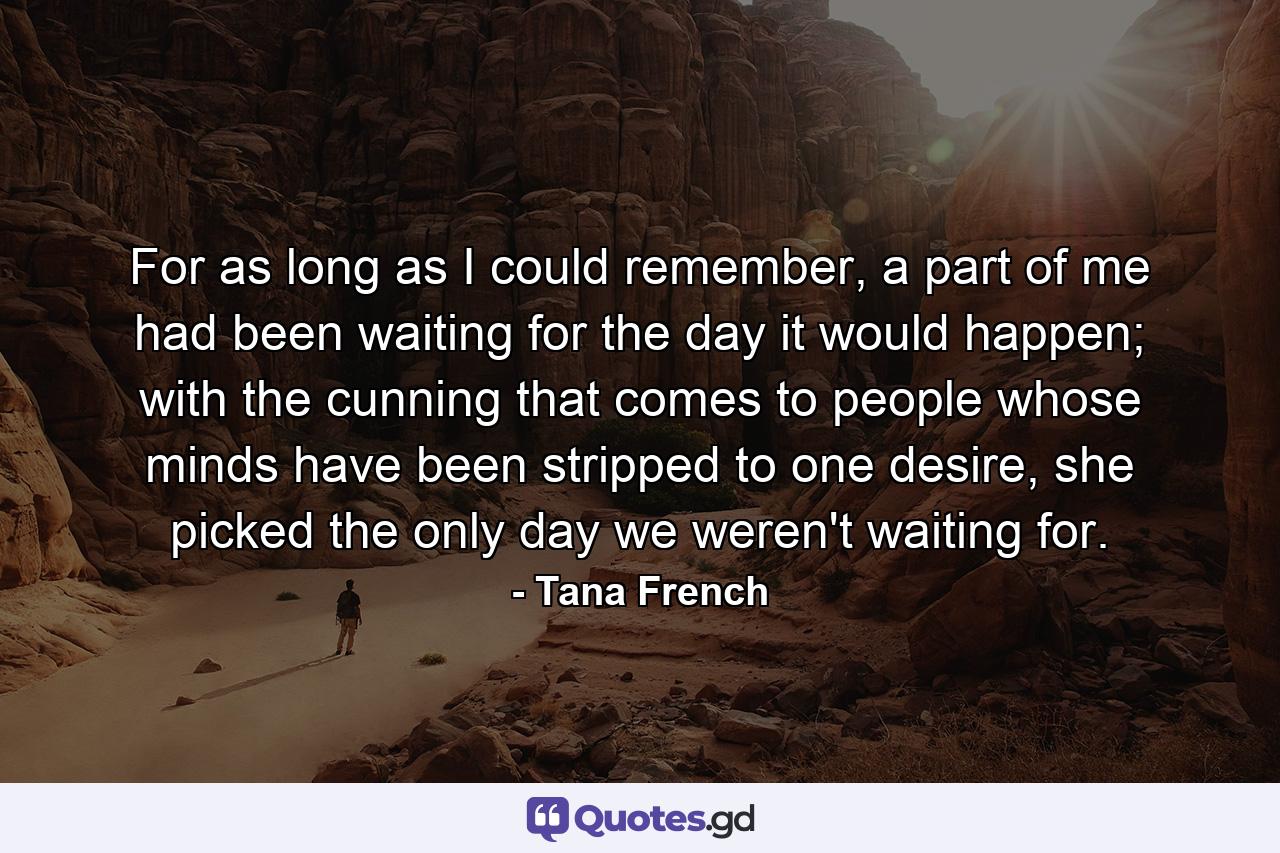 For as long as I could remember, a part of me had been waiting for the day it would happen; with the cunning that comes to people whose minds have been stripped to one desire, she picked the only day we weren't waiting for. - Quote by Tana French