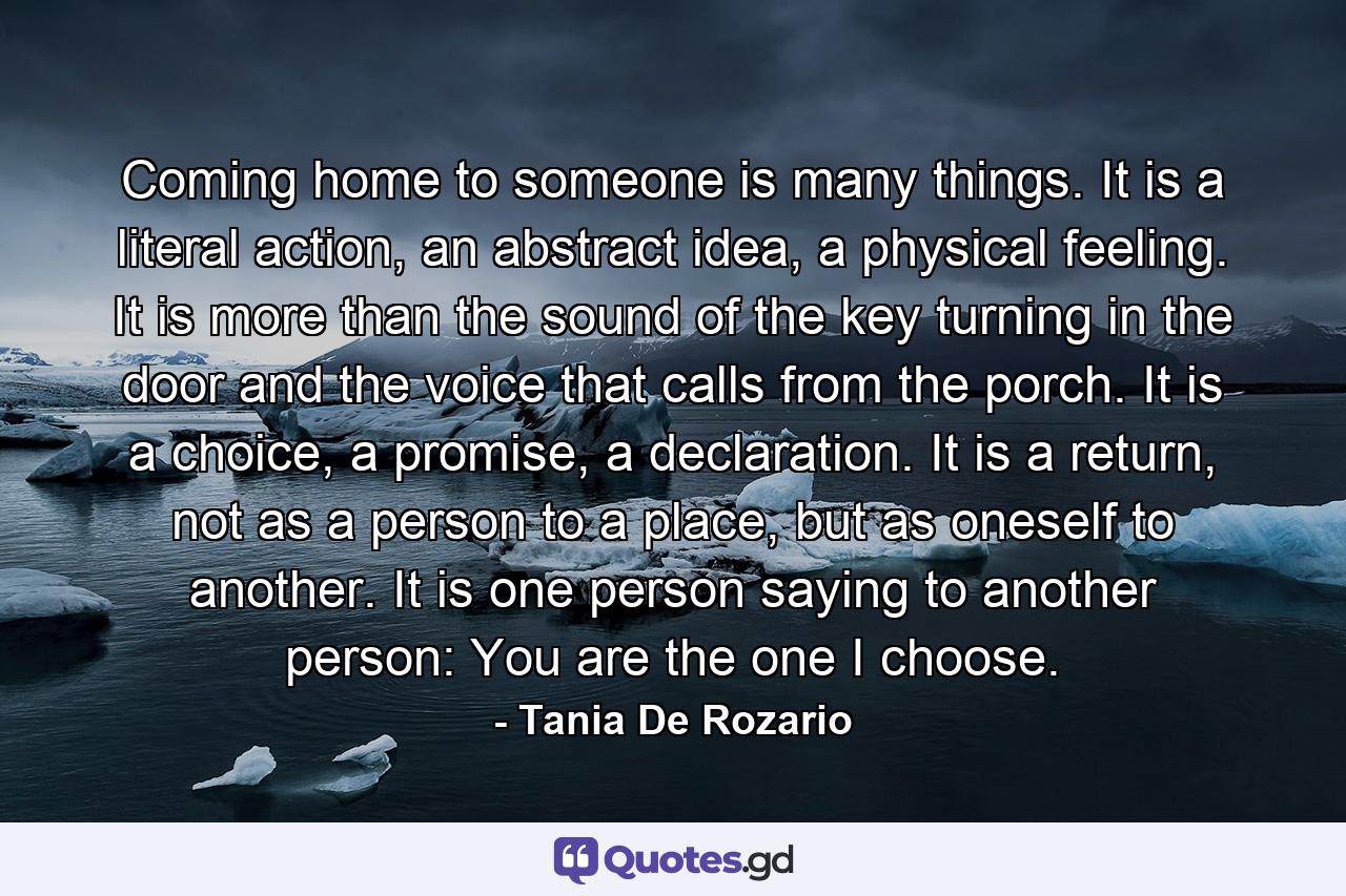 Coming home to someone is many things. It is a literal action, an abstract idea, a physical feeling. It is more than the sound of the key turning in the door and the voice that calls from the porch. It is a choice, a promise, a declaration. It is a return, not as a person to a place, but as oneself to another. It is one person saying to another person: You are the one I choose. - Quote by Tania De Rozario