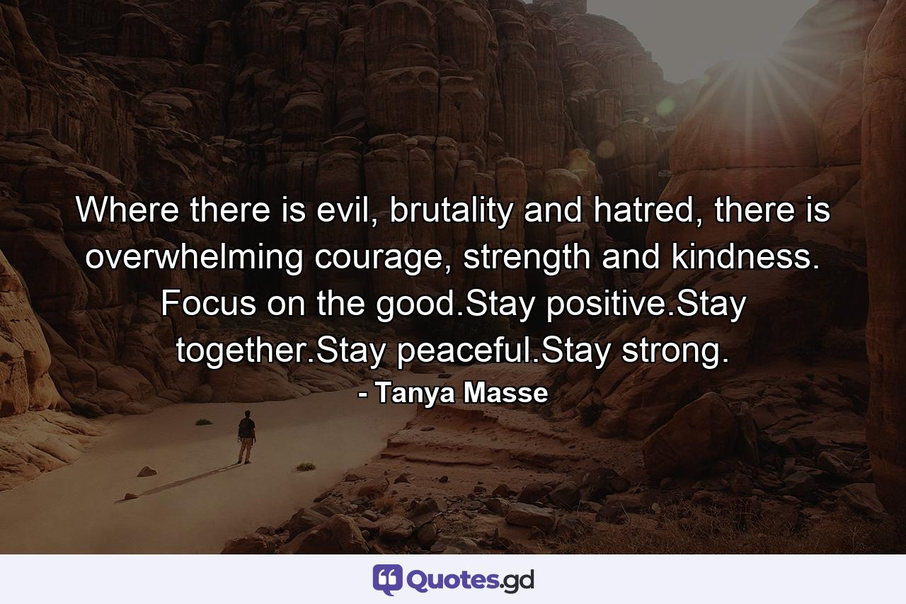 Where there is evil, brutality and hatred, there is overwhelming courage, strength and kindness. Focus on the good.Stay positive.Stay together.Stay peaceful.Stay strong. - Quote by Tanya Masse