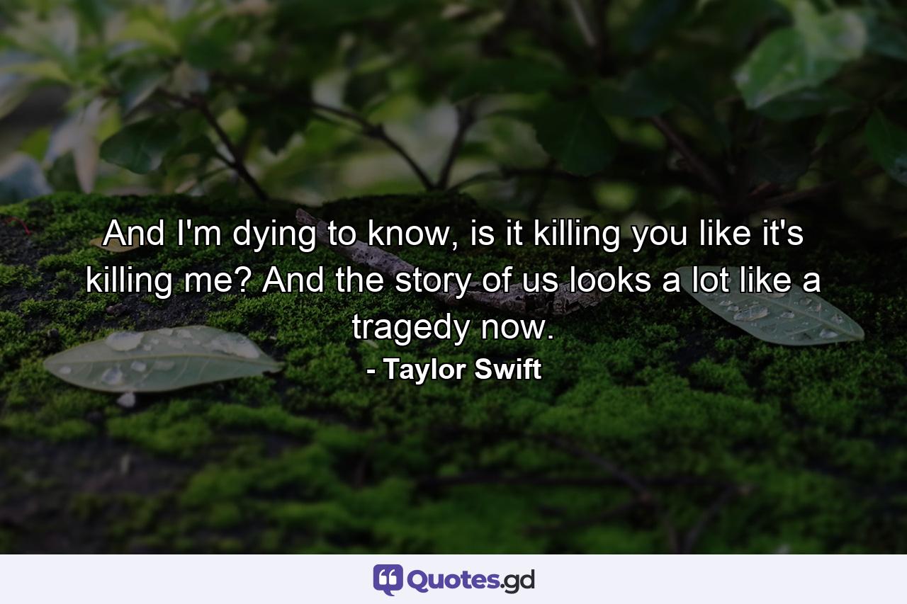 And I'm dying to know, is it killing you like it's killing me? And the story of us looks a lot like a tragedy now. - Quote by Taylor Swift