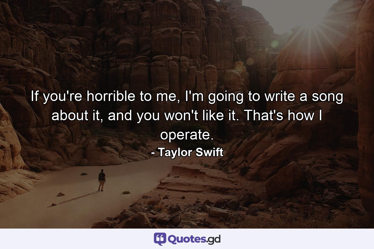 If you're horrible to me, I'm going to write a song about it, and you won't like it. That's how I operate. - Quote by Taylor Swift