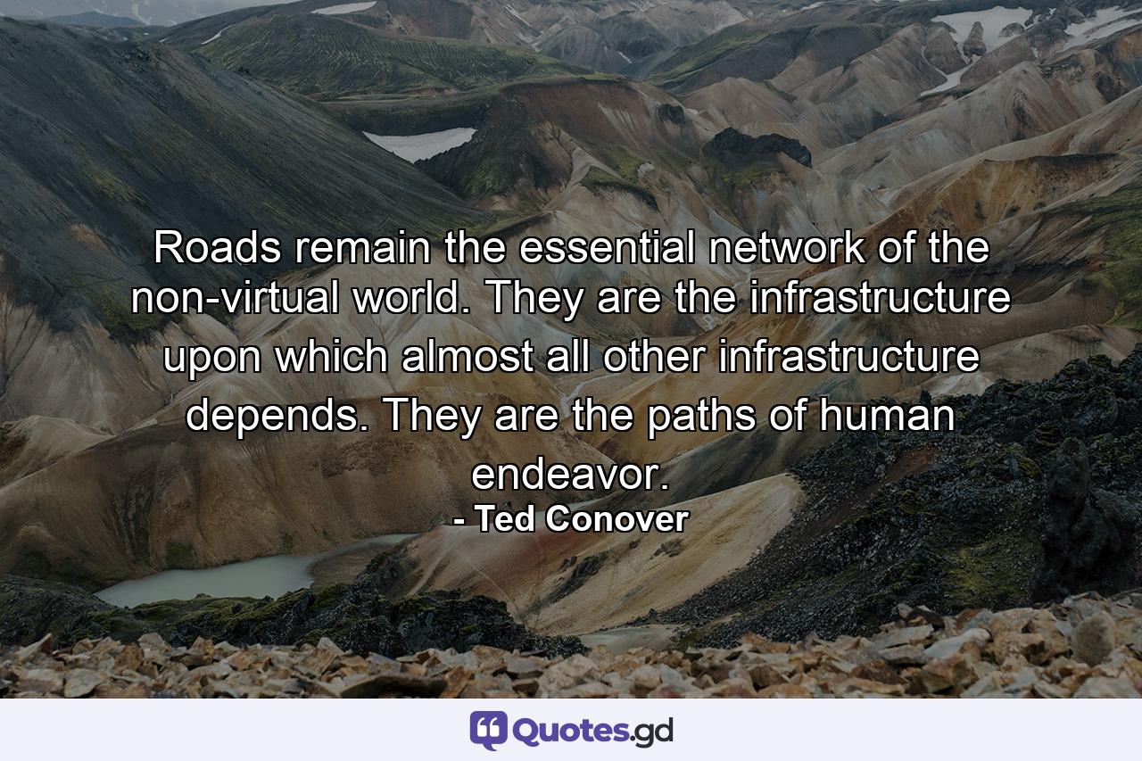 Roads remain the essential network of the non-virtual world. They are the infrastructure upon which almost all other infrastructure depends. They are the paths of human endeavor. - Quote by Ted Conover