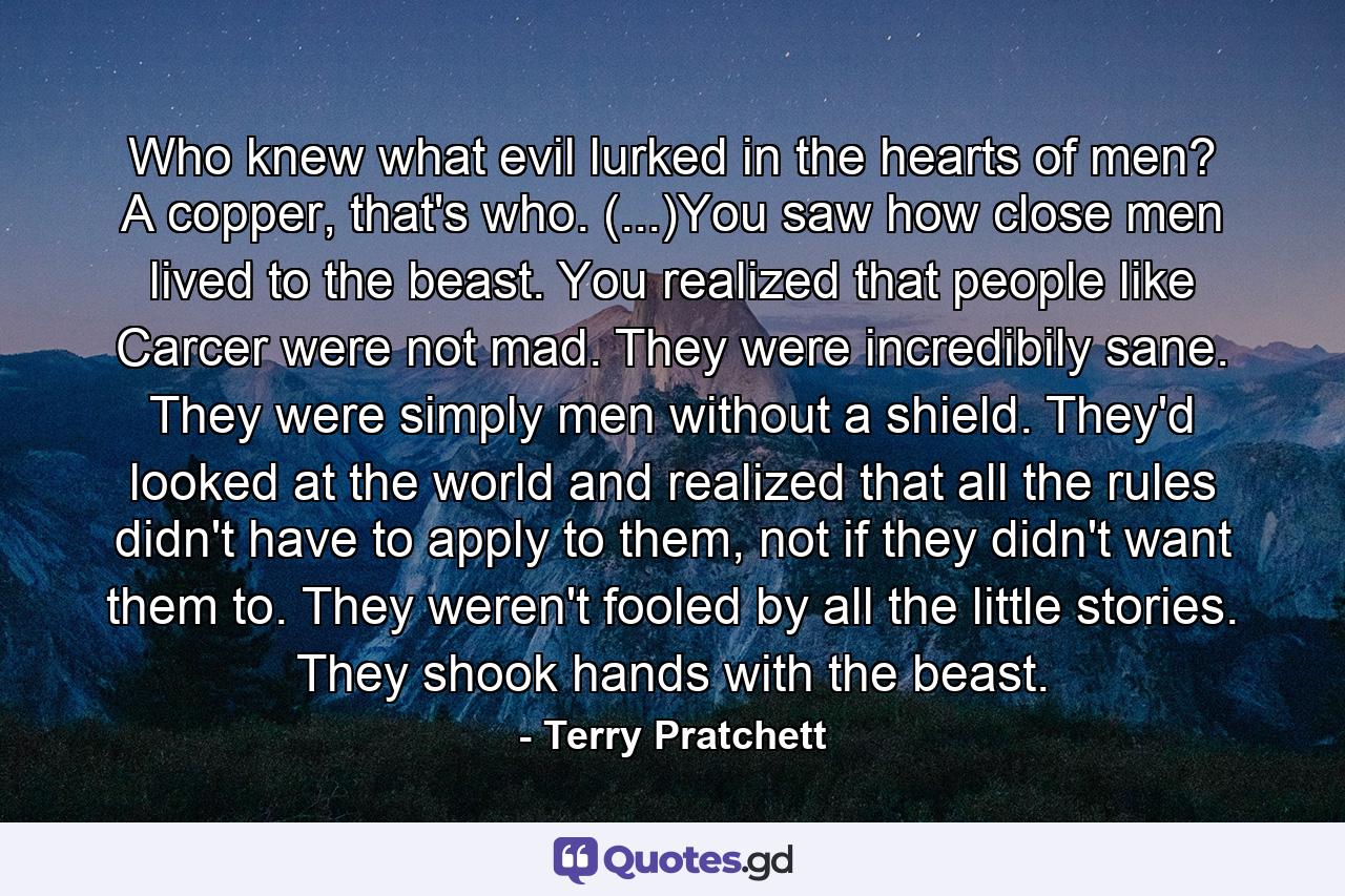 Who knew what evil lurked in the hearts of men? A copper, that's who. (...)You saw how close men lived to the beast. You realized that people like Carcer were not mad. They were incredibily sane. They were simply men without a shield. They'd looked at the world and realized that all the rules didn't have to apply to them, not if they didn't want them to. They weren't fooled by all the little stories. They shook hands with the beast. - Quote by Terry Pratchett