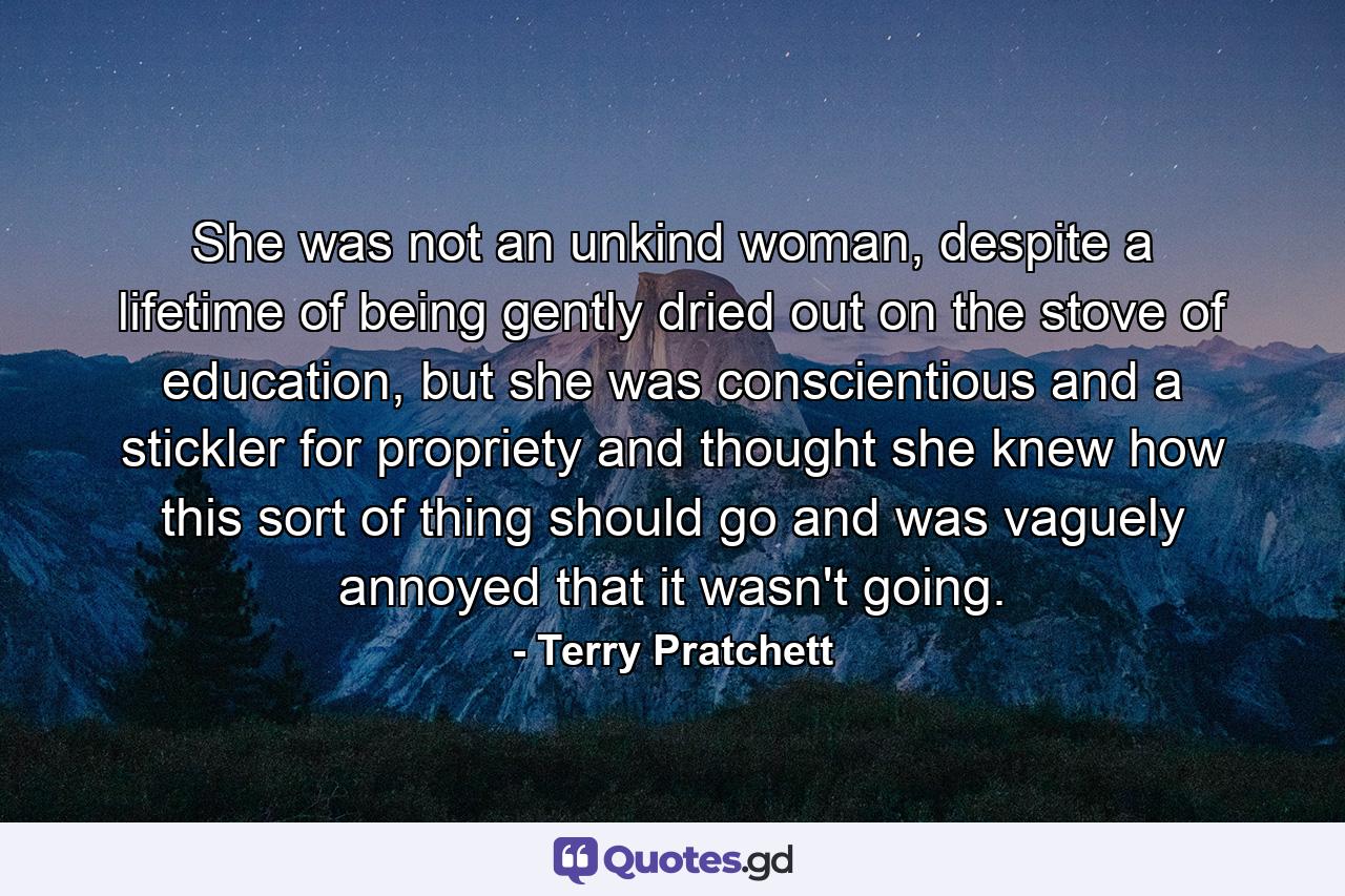 She was not an unkind woman, despite a lifetime of being gently dried out on the stove of education, but she was conscientious and a stickler for propriety and thought she knew how this sort of thing should go and was vaguely annoyed that it wasn't going. - Quote by Terry Pratchett