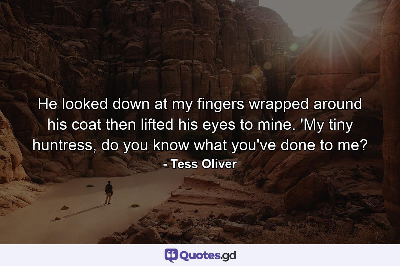 He looked down at my fingers wrapped around his coat then lifted his eyes to mine. 'My tiny huntress, do you know what you've done to me? - Quote by Tess Oliver