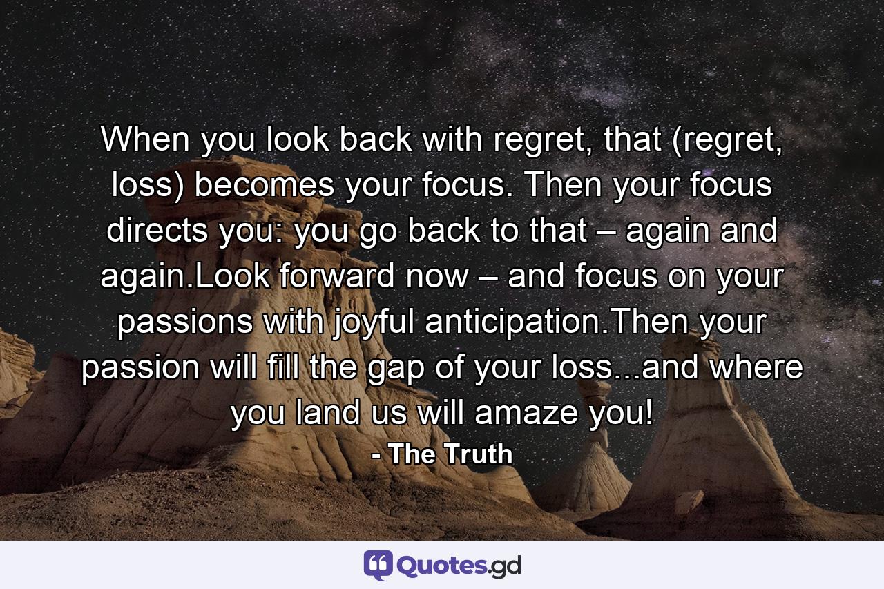 When you look back with regret, that (regret, loss) becomes your focus. Then your focus directs you: you go back to that – again and again.Look forward now – and focus on your passions with joyful anticipation.Then your passion will fill the gap of your loss...and where you land us will amaze you! - Quote by The Truth