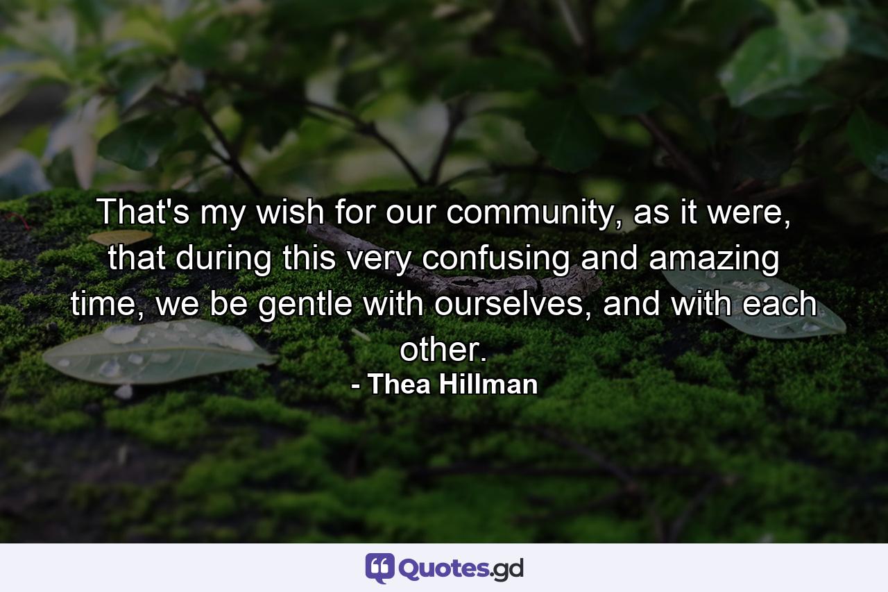 That's my wish for our community, as it were, that during this very confusing and amazing time, we be gentle with ourselves, and with each other. - Quote by Thea Hillman