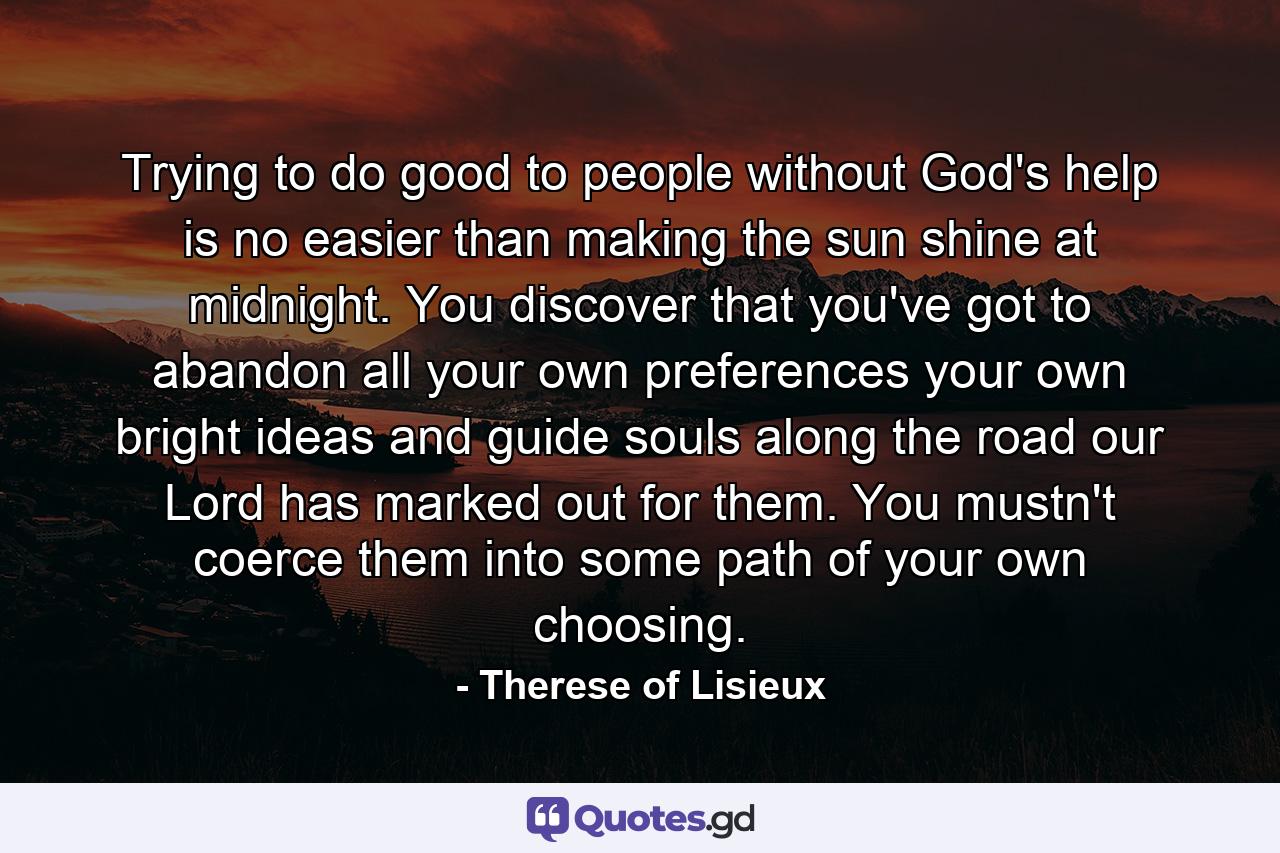 Trying to do good to people without God's help is no easier than making the sun shine at midnight. You discover that you've got to abandon all your own preferences  your own bright ideas  and guide souls along the road our Lord has marked out for them. You mustn't coerce them into some path of your own choosing. - Quote by Therese of Lisieux