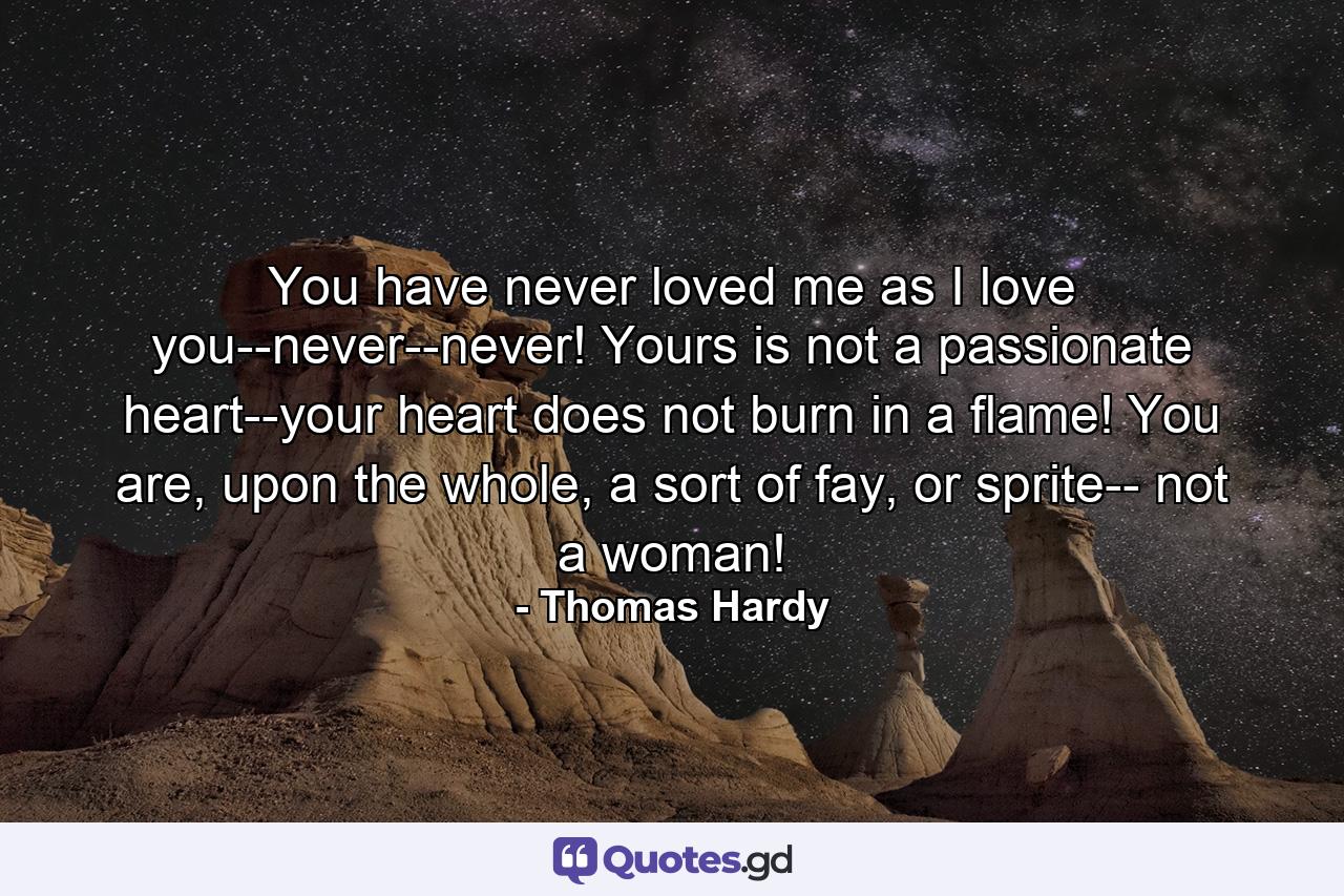 You have never loved me as I love you--never--never! Yours is not a passionate heart--your heart does not burn in a flame! You are, upon the whole, a sort of fay, or sprite-- not a woman! - Quote by Thomas Hardy