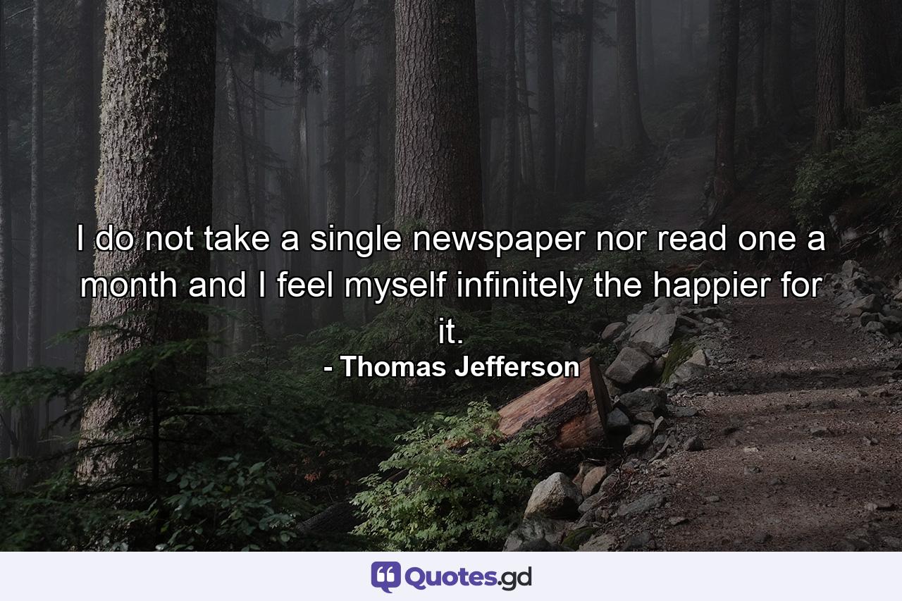 I do not take a single newspaper  nor read one a month and I feel myself infinitely the happier for it. - Quote by Thomas Jefferson