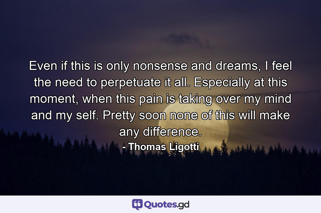 Even if this is only nonsense and dreams, I feel the need to perpetuate it all. Especially at this moment, when this pain is taking over my mind and my self. Pretty soon none of this will make any difference. - Quote by Thomas Ligotti