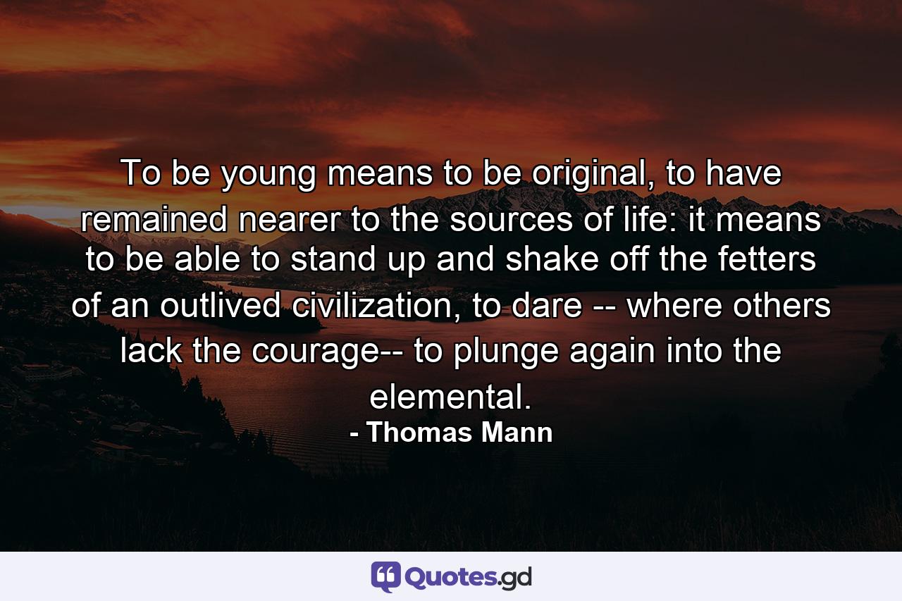 To be young means to be original, to have remained nearer to the sources of life: it means to be able to stand up and shake off the fetters of an outlived civilization, to dare -- where others lack the courage-- to plunge again into the elemental. - Quote by Thomas Mann