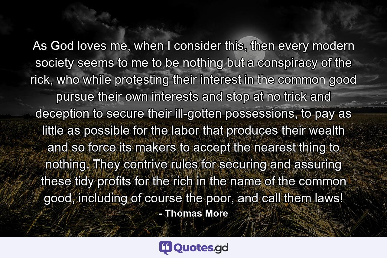 As God loves me, when I consider this, then every modern society seems to me to be nothing but a conspiracy of the rick, who while protesting their interest in the common good pursue their own interests and stop at no trick and deception to secure their ill-gotten possessions, to pay as little as possible for the labor that produces their wealth and so force its makers to accept the nearest thing to nothing. They contrive rules for securing and assuring these tidy profits for the rich in the name of the common good, including of course the poor, and call them laws! - Quote by Thomas More