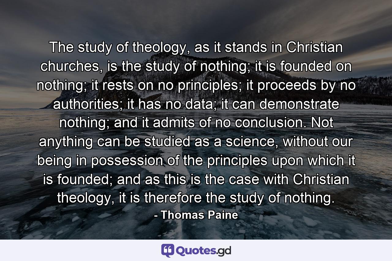 The study of theology, as it stands in Christian churches, is the study of nothing; it is founded on nothing; it rests on no principles; it proceeds by no authorities; it has no data; it can demonstrate nothing; and it admits of no conclusion. Not anything can be studied as a science, without our being in possession of the principles upon which it is founded; and as this is the case with Christian theology, it is therefore the study of nothing. - Quote by Thomas Paine