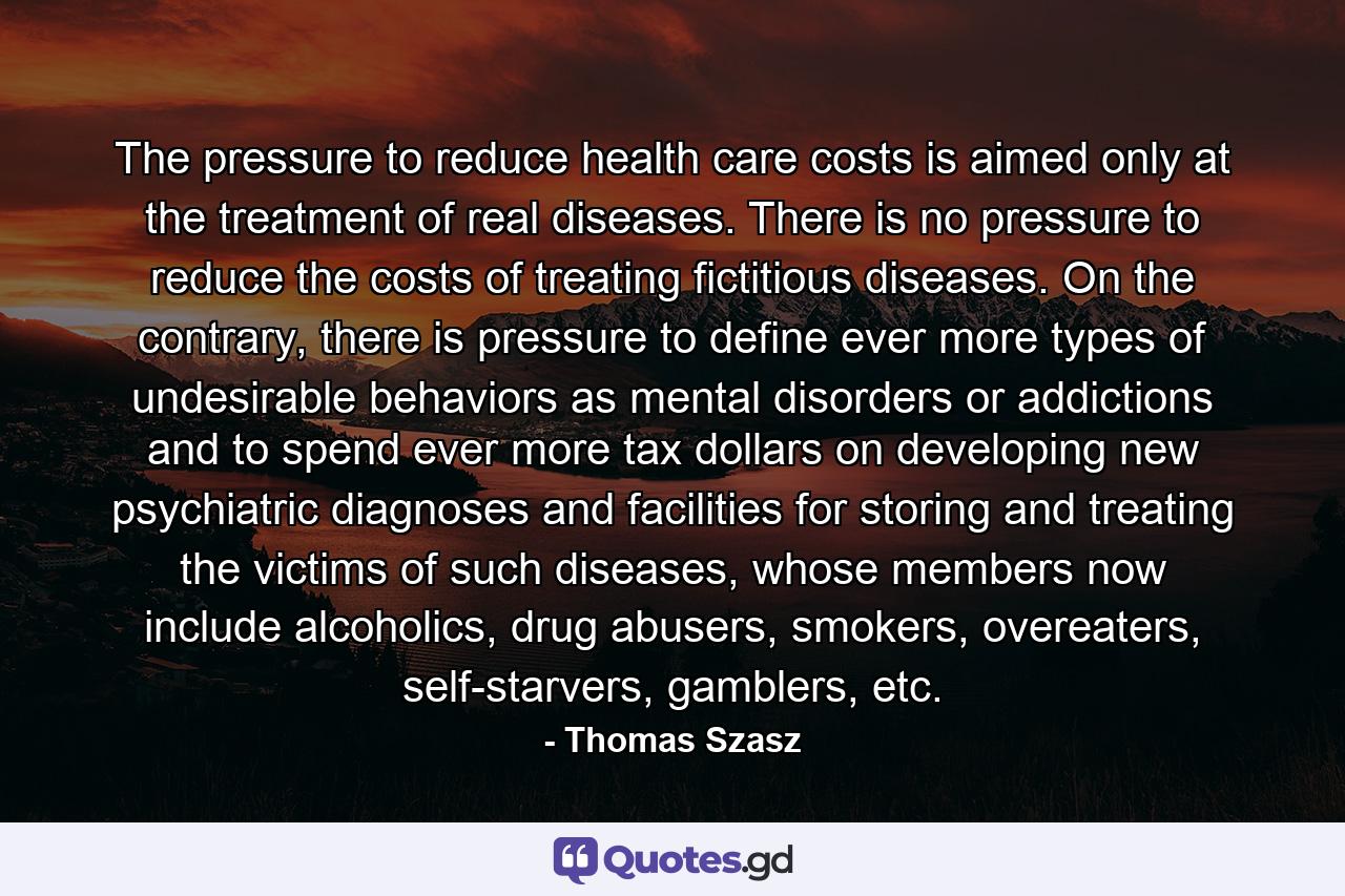 The pressure to reduce health care costs is aimed only at the treatment of real diseases. There is no pressure to reduce the costs of treating fictitious diseases. On the contrary, there is pressure to define ever more types of undesirable behaviors as mental disorders or addictions and to spend ever more tax dollars on developing new psychiatric diagnoses and facilities for storing and treating the victims of such diseases, whose members now include alcoholics, drug abusers, smokers, overeaters, self-starvers, gamblers, etc. - Quote by Thomas Szasz