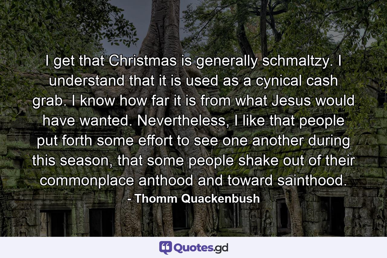 I get that Christmas is generally schmaltzy. I understand that it is used as a cynical cash grab. I know how far it is from what Jesus would have wanted. Nevertheless, I like that people put forth some effort to see one another during this season, that some people shake out of their commonplace anthood and toward sainthood. - Quote by Thomm Quackenbush