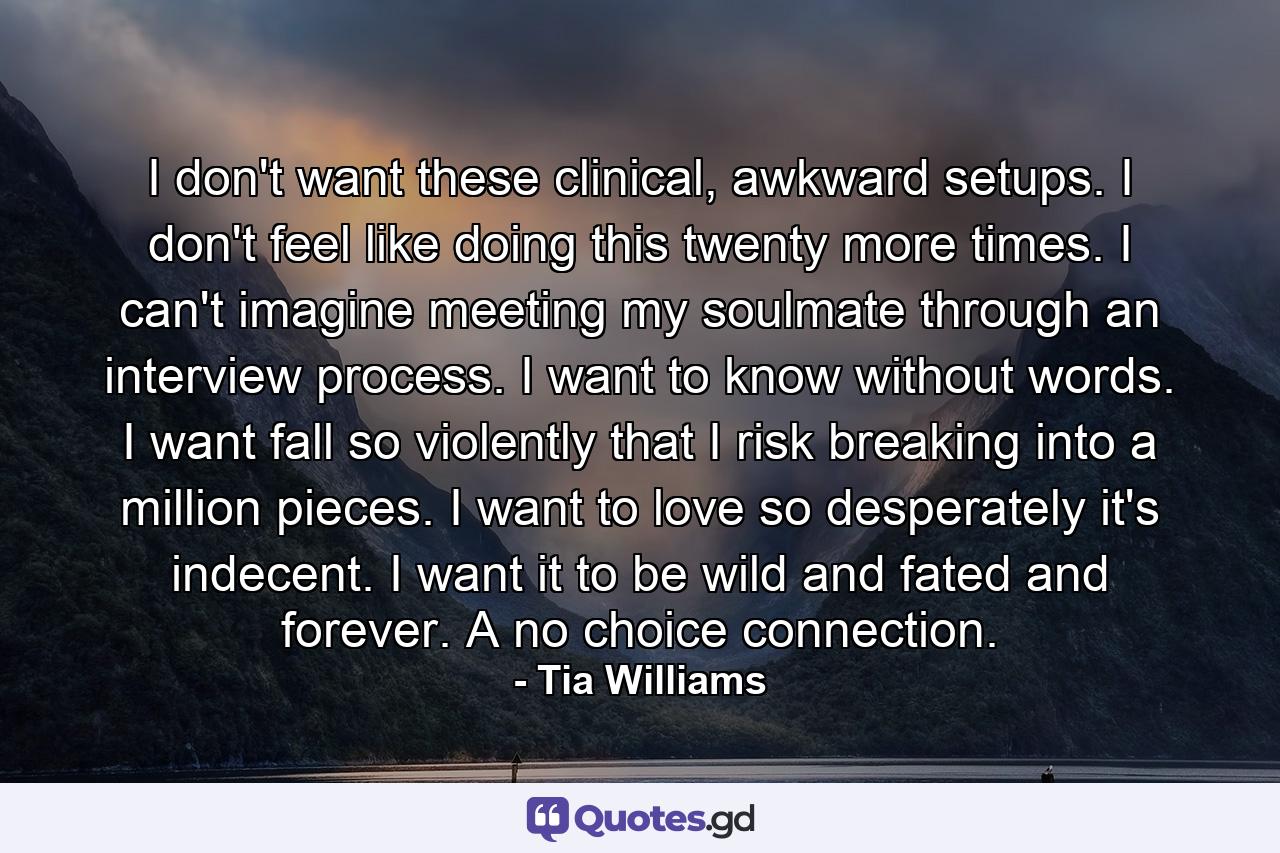 I don't want these clinical, awkward setups. I don't feel like doing this twenty more times. I can't imagine meeting my soulmate through an interview process. I want to know without words. I want fall so violently that I risk breaking into a million pieces. I want to love so desperately it's indecent. I want it to be wild and fated and forever. A no choice connection. - Quote by Tia Williams