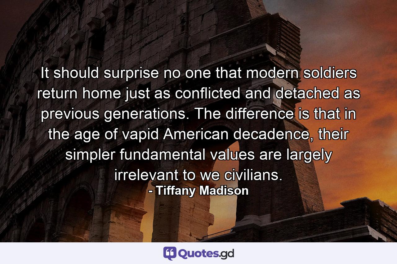 It should surprise no one that modern soldiers return home just as conflicted and detached as previous generations. The difference is that in the age of vapid American decadence, their simpler fundamental values are largely irrelevant to we civilians. - Quote by Tiffany Madison