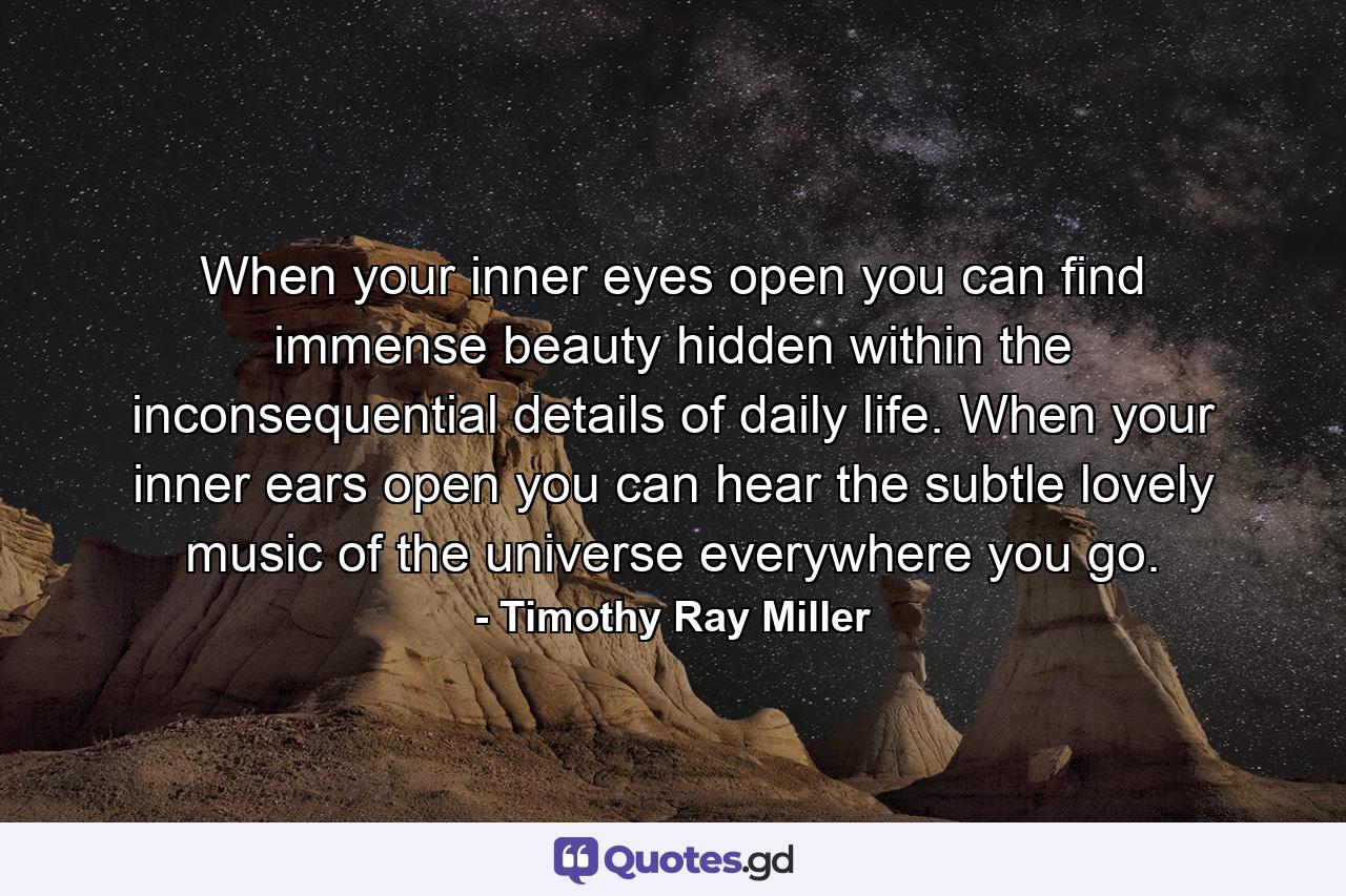 When your inner eyes open  you can find immense beauty hidden within the inconsequential details of daily life. When your inner ears open  you can hear the subtle  lovely music of the universe everywhere you go. - Quote by Timothy Ray Miller