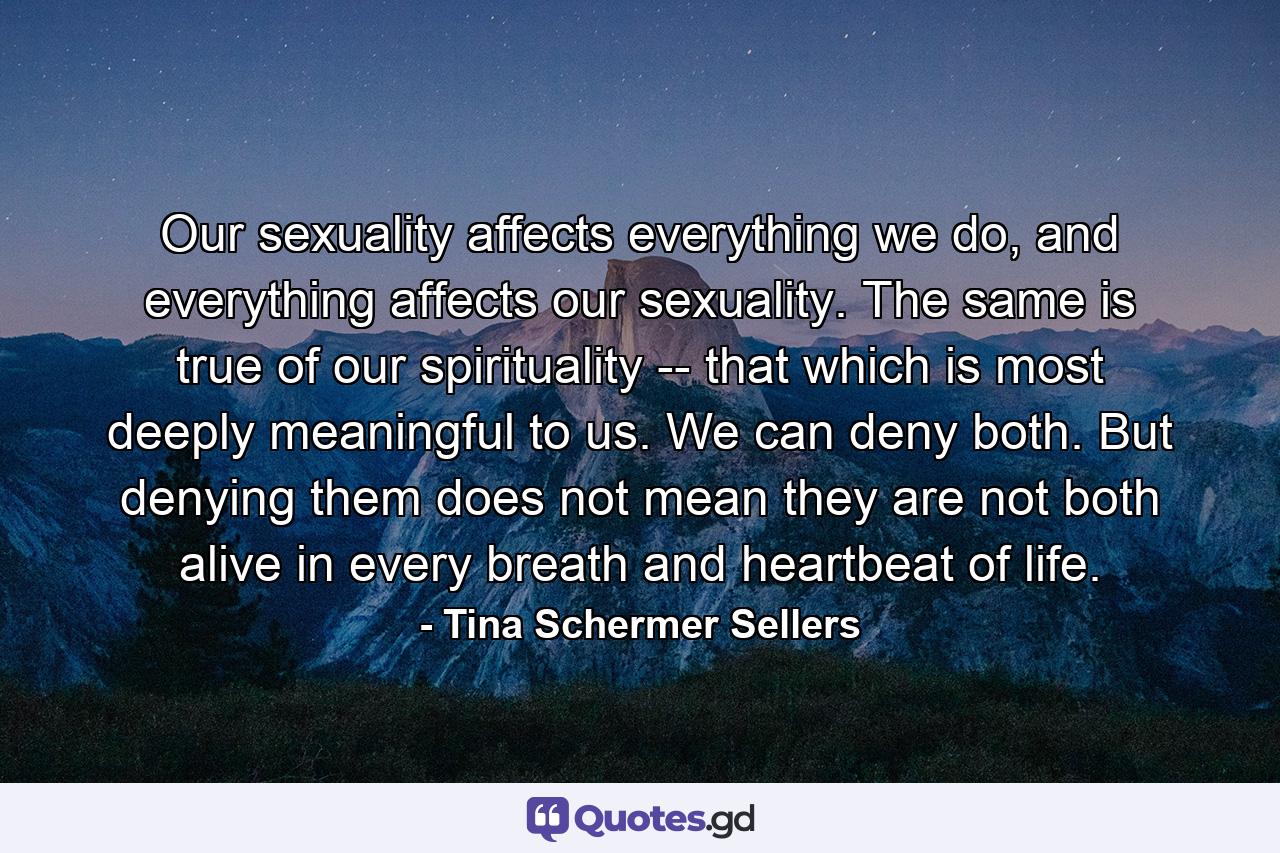 Our sexuality affects everything we do, and everything affects our sexuality. The same is true of our spirituality -- that which is most deeply meaningful to us. We can deny both. But denying them does not mean they are not both alive in every breath and heartbeat of life. - Quote by Tina Schermer Sellers