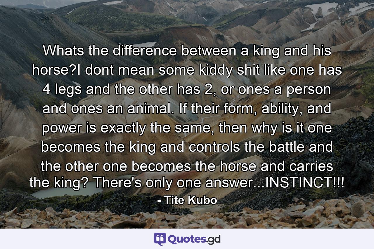 Whats the difference between a king and his horse?I dont mean some kiddy shit like one has 4 legs and the other has 2, or ones a person and ones an animal. If their form, ability, and power is exactly the same, then why is it one becomes the king and controls the battle and the other one becomes the horse and carries the king? There's only one answer...INSTINCT!!! - Quote by Tite Kubo