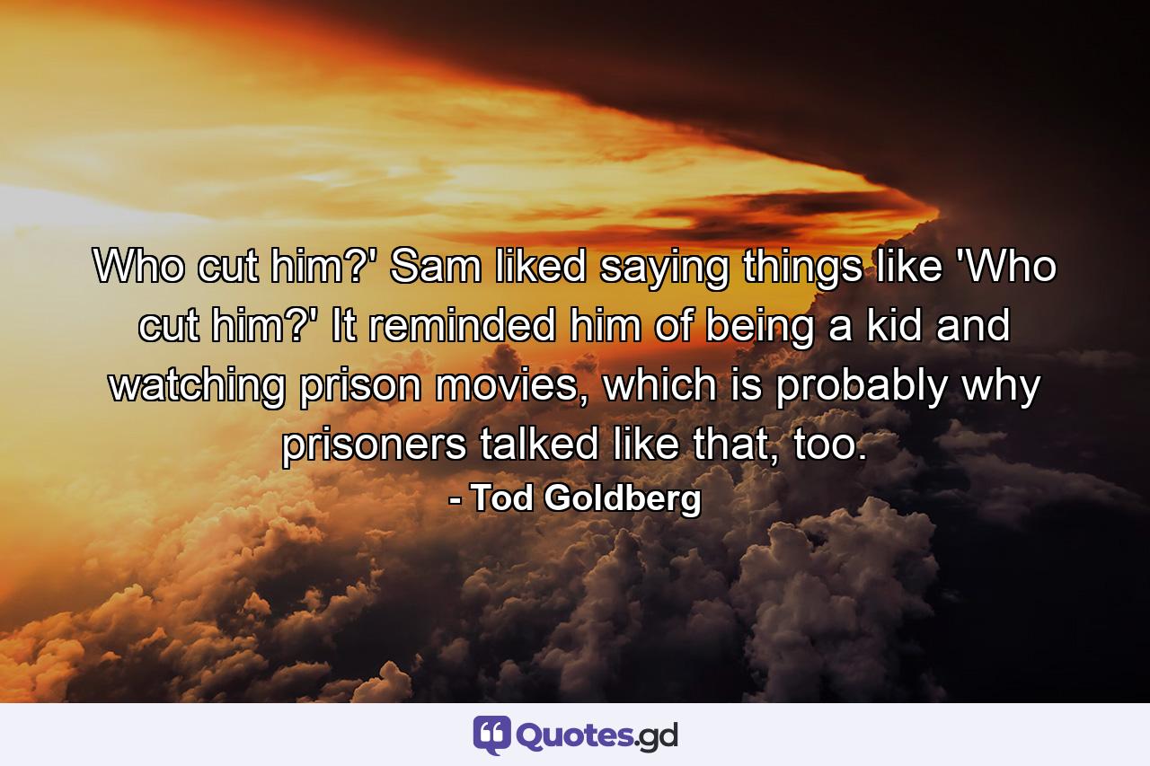 Who cut him?' Sam liked saying things like 'Who cut him?' It reminded him of being a kid and watching prison movies, which is probably why prisoners talked like that, too. - Quote by Tod Goldberg